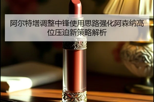 阿尔特塔调整中锋使用思路强化阿森纳高位压迫新策略解析