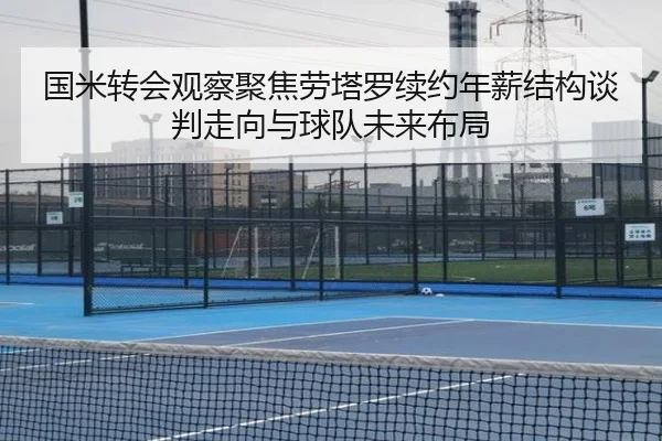 国米转会观察聚焦劳塔罗续约年薪结构谈判走向与球队未来布局