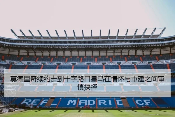 莫德里奇续约走到十字路口皇马在情怀与重建之间审慎抉择